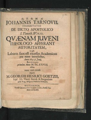 Johannis Tarnovii, Dissertatio De Dicto Apostolico I. Timoth. IV. v. 12. Quaenam Iuveni Theologo Afferant Autoritatem : a qua Labores suos est exorsus Academicos pro more introductus, Anno 1614. 8. Iunii, Rostochii primum Anno M.DC.XXVIII. edita