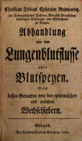 Christian Tobias Ephraim Reinhards, der Arzneygelahrtheit Doktors, Königlich Preußischen bestätigten Heylarztes, und Stadtphysici zu Sagan, Abhandlung von dem Lungenblutflusse oder Blutspeyen : Nebst dessen Gedanken von den epidemischen und unächten Wechselfiebern