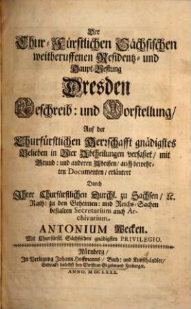 Der Chur-Fürstlichen Sächsischen weitberuffenen Residentz- und Haupt-Vestung Dresden Beschreib: und Vorstellung : Auf der Churfürstlichen Herrschaft gnädigstes Belieben in Vier Abtheilungen verfaßet, mit Grund: und anderen Abrißen, auch bewehrten Documenten erläutert