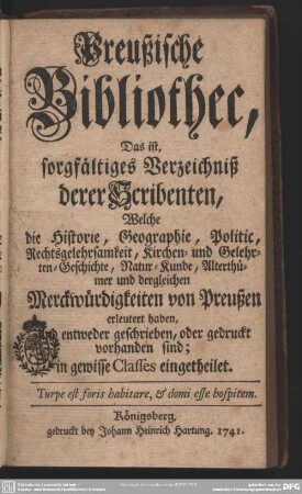 Preußische Bibliothec, Das ist, sorgfältiges Verzeichniß derer Scribenten, Welche die Historie, Geographie, Politic, Rechtsgelehrsamkeit, Kirchen- und Gelehrten-Geschichte, Natur-Kunde, Alterthümer und dergleichen Merckwürdigkeiten von Preußen erleutert haben, und entweder geschrieben, oder gedruckt vorhanden sind : in gewisse Classes eingetheilet