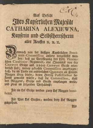 Auf Befehl Ihro Kayserlichen Majestät Catharina Alexiewna Kayserin und Selbstherrscherin aller Reussen [et]c. [et]c. [et]c. Demnach von der hiesigen Kayserlichen Proviants-Commission anhero vorgestellet worden: daß zur Verpflegung des Löbl. Plescauschen Carabinier-Regiments, eine Quantität von 60 Czetwert Grütze und 2200 Czetwert Gerste erforderlich sind; wobey gedachte Commission angetragen: daß, da im Lande ein ansehnliches Quantum an Crons-Roggen übrig bliebe, denen Herren Possessoribus bekannt gemacht würde, daß die Commission, statt des Roggens, Grütze und Gerste empfangen wolle, und zwar im folgenden Verhältniß ...