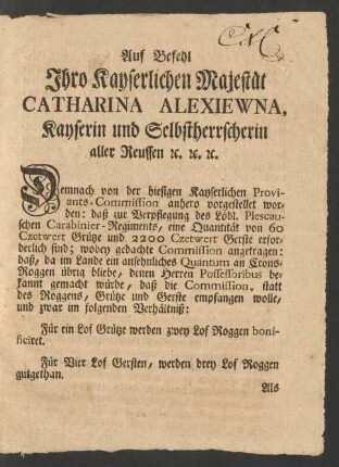 Auf Befehl Ihro Kayserlichen Majestät Catharina Alexiewna Kayserin und Selbstherrscherin aller Reussen [et]c. [et]c. [et]c. Demnach von der hiesigen Kayserlichen Proviants-Commission anhero vorgestellet worden: daß zur Verpflegung des Löbl. Plescauschen Carabinier-Regiments, eine Quantität von 60 Czetwert Grütze und 2200 Czetwert Gerste erforderlich sind; wobey gedachte Commission angetragen: daß, da im Lande ein ansehnliches Quantum an Crons-Roggen übrig bliebe, denen Herren Possessoribus bekannt gemacht würde, daß die Commission, statt des Roggens, Grütze und Gerste empfangen wolle, und zwar im folgenden Verhältniß ...