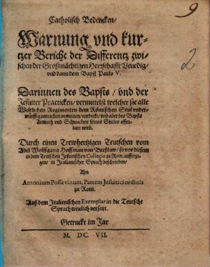 Catholisch Bedencken, Warnung vnd kurtzer Bericht der Differentz zwischen der großmaechtigen Herrschafft Venedig vnd dann dem Bapst Paulo V. : Darinnen des Bapsts, vnd der Jesuiter Practicken, vermittelst welcher sie alle Weltlichen Regimenten dem Römischen Stul vnderwürffig zumachen vermeinen, entdeckt, vnd aber des Bapsts Armuth vnd Schwachheit seines Stules offenbart wird