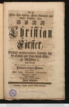 Als der Wohl-Ehr-würdige, Groß-Achtbahre und Wohl-Gelahrte Herr, Herr Christian Förster, Weyland wohlverordneter Capellan bey der Schloß und Dom-Kirche allhier zu Merseburg [et]c. nach Seinem Den 6. Septembr. Anno MDCCXXXII. Erfolgten seeligen Ableben, am 8. ejusdem Mit einer solennen Procession Beerdiget wurde Wolten hiedurch Ihr schuldiges Beyleyd eröffnen Jnnen benannte