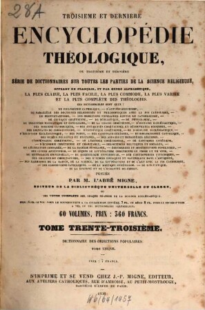 Troisième et dernière encyclopédie théologique, ou troisième et dernière serie de dictionnaires sur toutes les parties de la science religieuse : offrant en français, et par ordre alphabétique, la plus claire, la plus facile , la plus commode, la plus variée et la plus complète des théologies. 33, Dictionnaire des objections populaires contre le dogme, la morale, la discipline et l'histoire de l'église catholique ...