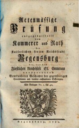 Actenmässige Prüfung entgegengestellt vom Kammerer und Rath der Kaiserlichen freien Reichsstadt Regensburg der, von dem Fürstlichen Reichsstift St. Emmeram verbreiteten Beurkundeten Geschichte der gegenseitigen Gerechtsamen und darüber entstandenen Differenzien : Mit Beilagen Nr. 1 bis 40
