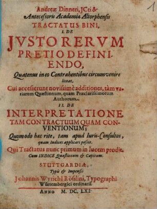 Andreae Dinneri, JCti & Antecessoris Academiae Altorphensis Tractatus Bini, I. De Jvsto Rervm Pretio Definiendo, Quatenus in eo Contrahentibns circumvenire liceat. Cui accesserunt novissime additiones, tam variarum Quaestionum, quam Praeclarissimorum Authorum. II. De Interpretatione Tam Contractuum Quam Conventionum; Quomodo haec rite, tam apud Iuris-Consultos, quam Iudices applicari possit : Qui Tractatus nunc primum in lucem prodit. Cum Indice Quaestionum & Capitum
