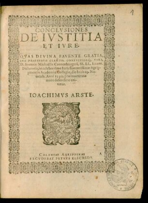 CONCLVSIONES || DE IVSTITIA || ET IVRE.|| QVAS DIVINA FAVENTE GRATIA,|| SVB PRAESIDIO CLARISS. CONSVLTISSq́;. VIRI,|| D. Ioannis Michaelis Cronenburgeri, SS. LL. Licent.|| Dictatoris, in celeberrimo Iuris florentissimae Agrip-||pinensis Academiae Collegio, die Iouis 29. No-||uemb. Anni 1590. pro inueterato || more defendere eni-||tetur.|| IOACHIMVS ARSTE.||