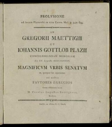 Prolusione ad locum Plutarchi in vita Caton. Mai. p. 347. seq. Ad Gregorii Maettigii Et Johannis Gottlob Plazii Concelebrandam Memoriam die XV. Augusti MDCCLXXXX. Magnificum Urbis Senatum et, quotquot hic reperiuntur, rei nostræ Fautores Egregios summa observantia invitat M. Carolus Augustus Bœttigerus, Rector