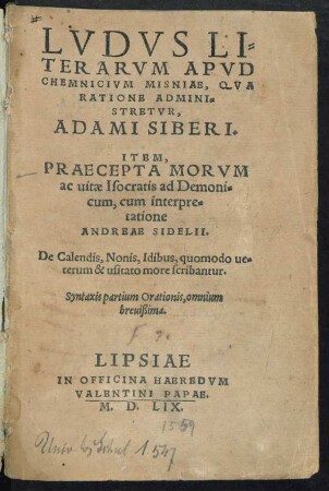 LVDVS LI=||TERARVM APVD || CHEMNICIVM MISNIAE, QVA || RATIONE ADMINI=||STRETVR,|| ADAMI SIBERI.|| ITEM,|| PRAECEPTA MORVM || ac uitae Isocratis ad Demoni=||cum, cum interpre=||tatione || ANDREAE SIDELII.|| De Calendis, Nonis, Idibus, quomodo ue=||terum & usitato more scribantur.|| Syntaxis partium Orationis, omnium || breuißima.||