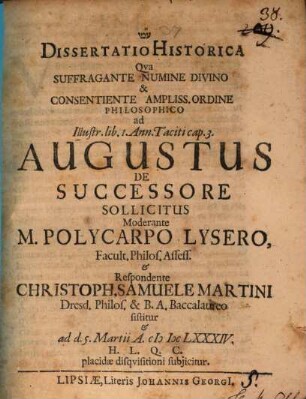 Dissertatio Historica Qua Suffragente Numine Divino & Consentiente Ampliss. Ordine Philosophico ad Illustr. lib. 1. Ann. Taciti cap. 3. Augustus De Successore Sollicitus Moderante M. Polycarpo Lysero, Facult. Philos. Assess. & Respondente Christoph. Samuele Martini Dresd. Philos. & B.A. Baccalaureo sistitur & ad d. 5. Martii A. MDCLXXXIV. H.L.Q.C. placidae disquisitioni subiicitur