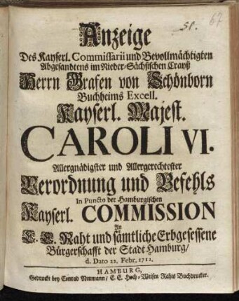 Anzeige Des Kayserl. Commissarii und Bevollmächtigten Abgesandten im Nieder-Sächsischen Crayß Herrn Grafen von Schönborn Buchheims Excell. Kayserl. Majest. Caroli VI. Allergnädigster und Allergerechtester Verordnung und Befehls In Puncto der Hamburgischen Kayserl. Commission An E.E. Raht und sämtliche Erbgesessene Bürgerschafft der Stadt Hamburg/ d. Dato 22. Febr. 1712