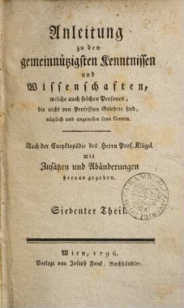 Anleitung zu den gemeinnützigsten Kenntnissen und Wissenschaften, welche auch solchen Personen, die nicht von Profession Gelehrte sind, nützlich und angenehm seyn können : nach der Encyklopädie des Herrn Prof. Klügel mit Zusätzen und Abänderungen herausgegeben. 7