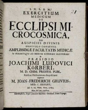 Exercitium Medicum De Ecclipsi Microcosmica ... In Perantiquo Ad Hieram Athenaeo Electorali & Praesidio Joachimi Ludovici Körberi, M.D. Chim. Profess. Publ. Publicae Philiatrorum disquisitioni exponet M. Joan-Frederich Gruvius, Med. Cand. Erffurt. Ad d. 28. Mart. Ann. 1685. ...