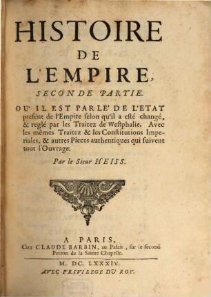 Histoire De L'Empire : Contenant Son Origine, Son Progrés, Ses Revolutions, La forme de son Gouvernement, Sa Politique, Ses Alliances, Ses Negotiations Et les nouveaux Reglemens qui ont esté faits par les Traitez de Westphalie ; Divisée En Deux Parties, 2. Où Il Est Parlé De L'Etat present de l'Empire selon qu'il a esté changé & reglé par les Traitez de Westphalie, Avec les mêmes Traitez & les Constitutions Imperiales & autres Pieces authentiques qui suivent tout l'Ouvrage