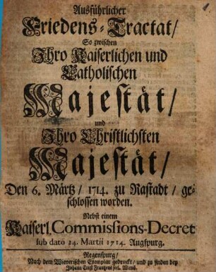 Ausführlicher Friedens-Tractat, So zwischen Ihro Kaiserlichen und Catholischen Majestät, und Ihro Christlichsten Majestät, Den 6. Märtz, 1714. zu Rastadt, geschlossen worden : Nebst einem Kaiserl. Commissions-Decret sub dato 24. Martii 1714. Augspurg