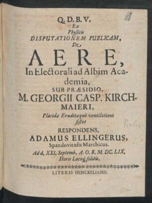 Ex Physicis Disputationem Publicam, De Aere, In Electorali ad Albim Academia, Sub Praesidio, M. Georgii Casp. Kirchmaieri ... ventilationi sistet Respondens, Adamus Ellingerus, Spandoviensis Marchicus : Ad d. XXI. Septemb. A.O.R. M.DC.LIX. Horis Locoq[ue] solitis