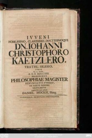 Ivveni Nobilissimo, Clarissimo, Doctissimoqve Dn. Iohanni Christophoro Kaetzlero, Vratisl. Silesio, Cvm Is die 29. Aprilis A. O. R. MDCCXIII. Solenni Ritv Philosophiae Magister Renvicatvs Fvisset, De Parto Honore Gratvlabatvr Amicvs Ad Aras Daniel Hockh, Hung.