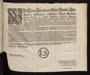Wir Maria Theresia von Gottes Gnaden Röm. Kayserin, in Germanien, zu Hungarn, Böheim, Dalmatien, Croatien, Slavonien, [et]c. [et]c. Königin, Erzherzogin zu Oesterreich; Herzogin zu Burgund, Ober- und Nieder-Schlesien, zu Steyer, zu Kärnten, zu Crain; Marggräfin des H. Röm. Reichs, zu Mähren, zu Burgau, zu Ober- und Nieder-Laußnitz; gefürstete Gräfin zu Habsburg, zu Flandern, zu Tyrol, und zu Görz; Herzogin zu Lothringen, und Barr, Großherzogin zu Toscana, [et]c. [et]c.