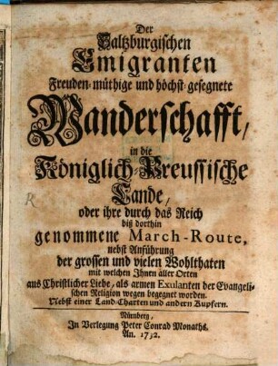 Der Saltzburgischen Emigranten Freuden-müthige und höchst-gesegnete Wanderschafft, in die Königlich-Preussische Lande, oder ihre durch das Reich biß dorthin genommene March-Route : nebst Anführung der grossen und vielen Wohlthaten mit welchen Ihnen aller Orten aus Christlicher Liebe, als armen Exulanten der Evangelischen Religion wegen begegnet worden