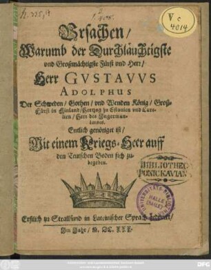 Ursachen/ Warumb der Durchläuchtigste und Großmächtigste Fürst und Herr/ Herr Gustavus Adolphus Der Schweden ... König ... Entlich genötiget ist/ Mit einem Kriegs-Heer auff den Teutschen Boden sich zubegeben : Erstlich zu Strallsund in Lateinischer Sprach gedruckt/ Im Jahr M.DC.XXX.