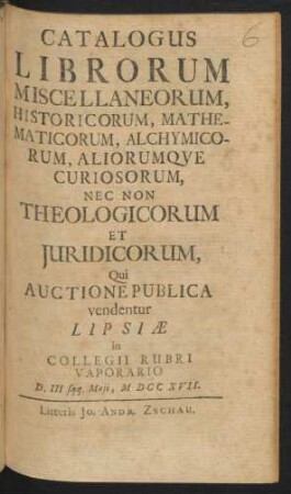 Catalogus Librorum Miscellaneorum, Historicorum, Mathematicorum, Alchymicorum, Aliorumqve Curiosorum, Nec Non Theologicorum Et Juridicorum, Qui Auctione Publica vendentur Lipsiæ in Collegii Rubri Vaporario D. III sqq. Maji, MDCCXVII.