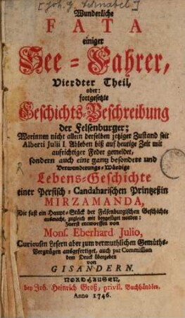 Wunderliche Fata einiger See-Fahrer, absonderlich Alberti Julii, eines gebohrnen Sachsens : Welcher in seinem 18den Jahre zu Schiffe gegangen, durch Schiff-Bruch selb 4te an eine grausame Klippe geworffen worden, nach deren Ubersteigung das schönste Land entdeckt, sich daselbst mit seiner Gefährtin verheyrathet, aus solcher Ehe eine Familie von mehr als 300. Seelen erzeuget, das Land vortrefflich angebauet, durch besondere Zufälle erstaunens-würdige Schätze gesammlet, seine in Teutschland ausgekundschafften Freunde glücklich gemacht, am Ende des 1728sten Jahres, als in seinem Hunderten Jahre, annoch frisch und gesund gelebt ..., 4