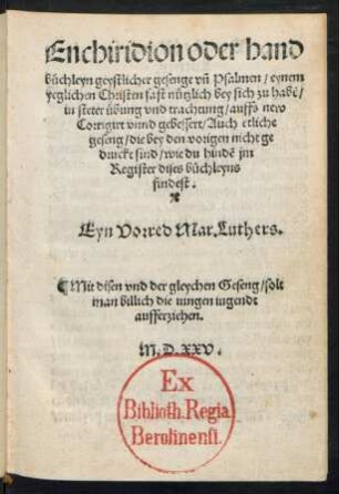 Enchiridion oder hand||büchleyn geystlicher gesenge vñ Psalmen/ eynem || yeglichen Christen fast nützlich bey sich zu habẽ/|| in steter übung vnd trachtung/ auffs new || Corrigirt vnnd gebessert/ Auch etliche || geseng/ die bey den vorigen nicht ge|| druckt sind/ ... || Eyn Vorred Mar. Luthers.|| ... ||