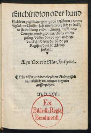 Enchiridion oder hand||büchleyn geystlicher gesenge vñ Psalmen/ eynem || yeglichen Christen fast nützlich bey sich zu habẽ/|| in steter übung vnd trachtung/ auffs new || Corrigirt vnnd gebessert/ Auch etliche || geseng/ die bey den vorigen nicht ge|| druckt sind/ ... || Eyn Vorred Mar. Luthers.|| ... ||