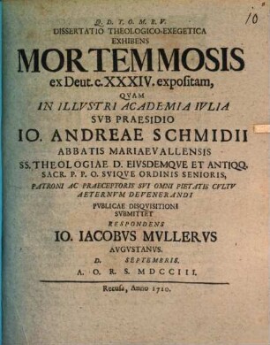 Dissertatio Theologico-Exegetica Exhibens Mortem Mosis, ex Deut. c. XXXIV. expositam : Qvam In Illvstri Academia Ivlia Svb Praesidio Io. Andreae Schmidii Abbatis Mariaevallensis ... Pvbliae Disqvisitioni Svbmittet Respondens Io. Iacobvs Mvllervs Avgvstanvs. D. [...] Septembris. A. O. R. S. MDCCIII.