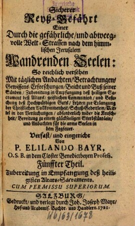 Sicherer Reyß-Gefährt Einer Durch die gefährliche, und abweegvolle Welt-Strassen nach dem himmlischen Jerusalem Wandrenden Seelen : So reichlich versehen Mit täglichen Andachten, Betrachtungen, Gewissens-Erforschungen, Beicht und Buß seiner Sünden, Zubereitung in Empfangung deß heiligen Sacrament deß Altars, geistlichen Communion, und Besuchung deß Hochwürfigen Guts .... Fünffter Theil, Zubereitung in Empfangung deß heiligisten Altars-Sacraments