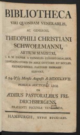 Bibliotheca Viri Quondam Venerabilis, Ac Generosi, Theophili Christiani Schwollmanni, Artium Magistri, S.R.M. Daniæ A Consiliis Consistorialibus, Concionatoris In Arce Gottorp. Et Eccles. Fridrichsberg. Pastoris Primarii Slesvici, d. 24. & sq. Augusti A. MDCCLXVII. Publica Auctiones [!] Lege In Aedibus Pastoralibus Fridrichsbergens ... Venelenda [!]
