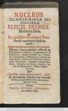 Nucleus Selectissimarum Epistolarum Electi Deofidi. Hodierni Usûs. Hic Pro quolibet Hominum Statu diversæ reperiuntur Epistolæ, utpotè : Apprecatoriæ novi Anni, aliorumque Festorum ... Quas Quilibet, dum imitari potest, quòd de particularibus negotiis rara intercedat mentio, eò jucundiores lectu, & faciliores Exemplo erunt.