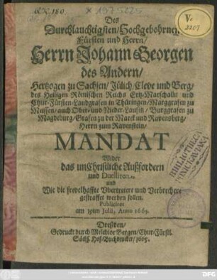 Des Durchlauchtigsten/ Hochgebohrnen Fürsten und Herrn/ Herrn Johann Georgen des Andern/ Hertzogen zu Sachsen ... und Chur-Fürsten ... Mandat Wider das unChristliche Außfordern und Duelliren, und Wie die frevelhaffte Ubertretere und Verbrechere gestraffet werden sollen : Publiciret am 19ten Iulii, Anno 1665.