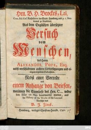 Hrn. B. H. Brockes, Lti, Com. Pal. Cæs. Rathsherrn der Stadt Hamburg, und p. t. Amtmanns zu Ritzebüttel, Aus dem Englischen übersetzter Versuch vom Menschen, des Herrn Alexander Pope, Esq. : nebst verschiedenen andern Uebersetzungen und einigen eigenen Gedichten ; Nebst einer Vorrede und einem Anhange von Briefen, worinnen die Einwürfe des Hrn. C. ... wider den Essay on Man beantwortet werden, aus der History of the Works of the Learned übersetzet von B. J. Zinck