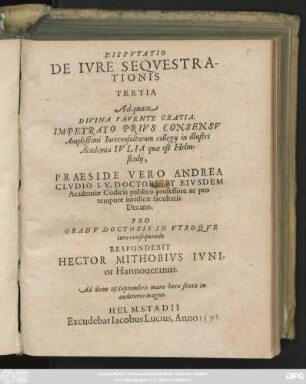DISPVTATIO || DE IVRE SEQVESTRA-||TIONIS || TERTIA || Ad quam || DIVINA FAVENTE GRATIA.|| IMPETRATO PRIVS CONSENSV || Amplißimi Iureconsultorum collegij in illustri || Academia IVLIA quae est Helm-||stadij,|| PRAESIDE VERO ANDREA || CLVDIO I. V. DOCTORE ET EIVSDEM || Academiae Codicis publico professore ac pro || tempore iuridicae facultatis || Decano.|| PRO || GRADV DOCTORIS IN VTROQVE || iure consequendo || RESPONDEBIT || HECTOR MITHOBIVS IVNI-||or Hannoueranus.|| Ad diem 1. Septembris mane hora sexta in || auditorio magno.||