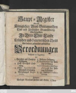 Haupt-Register über die Königlichen Groß-Brittannischen, Chur- und Fürstlichen Braunschweig-Lüneburgischen Jn Dero Chur-Lande Cellischen und Hannoverischen Theils Bis dahero zusammengedruckten Verordnungen bestehend in folgenden: Als 1. Gerichts- und Cantzley-Ordnung. 2. Hoff-Gerichts-Ordnung. 3. Ober-Appellations-Gerichts-Ordnung. 4. Vorgängiges Reglement. 5. Policey-Ordnung ...