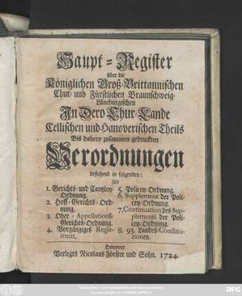 Haupt-Register über die Königlichen Groß-Brittannischen, Chur- und Fürstlichen Braunschweig-Lüneburgischen Jn Dero Chur-Lande Cellischen und Hannoverischen Theils Bis dahero zusammengedruckten Verordnungen bestehend in folgenden: Als 1. Gerichts- und Cantzley-Ordnung. 2. Hoff-Gerichts-Ordnung. 3. Ober-Appellations-Gerichts-Ordnung. 4. Vorgängiges Reglement. 5. Policey-Ordnung ...