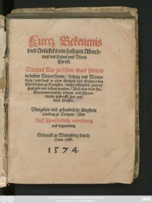 Kurtz Bekentnis || vnd Artickel vom heiligen Abend=||mal des Leibes vnd Bluts || Christi.|| Daraus klar zu sehen/ was hieuon || in beiden Vniuersiteten/ Leipzig vnd Witten=||berg/ vnd sonst in allen Kirchen vnd Schulen des || Churfürsten zu Sachssen/ bisher öffentlich geleret/|| ... worden ... || Vbergeben vnd gehandelt in jüngstem || Landtag zu Torgaw ... ||