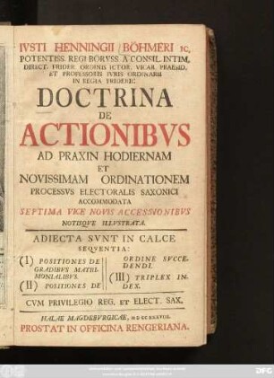 Ivsti Henningii Böhmeri Ic. Potentiss. Regi Borvss. A. Consil Intim. Direct. Frider. Ordinis Ictor. Vicar. Praesid. Et Professoris Ivris Ordinarii In Regia Frideric. Doctrina De Actionibvs Ad Praxin Hodiernam Et Novissimam Ordinationem Processvs Electoralis Saxonici Accommodata : Adiecta Svnt In Calce Seqventia: (I) Positiones De Gradibvs Matrimonialibvs. (II) Positiones De Ordine Svccedendi. (III) Triplex Index