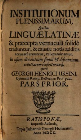 Institutionum Plenissimarum, Quibus Linguae Latinae & praecepta vernaculâ solidè traduntur, & caussae notis additis accuratè eruuntur, vel examinantur Pars ... : In usum docentium simul & discentium, collectarum confectarumq[ue], Prior