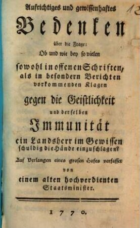 Aufrichtiges und gewissenhaftes Bedenken über die Frage: Ob und wie bey so vielen sowohl in offenen Schriften, als in besondern Berichten vorkommenden Klagen gegen die Geistlichkeit und derselben Immunität ein Landsherr im Gewissen schuldig die Hände einzuschlagen?