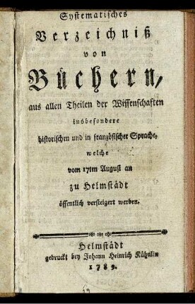 Systematisches Verzeichniß von Büchern, aus allen Theilen der Wissenschaften insbesondere historischen und in französischer Sprache, welche vom 17ten August an zu Helmstädt öffentlich versteigert werden