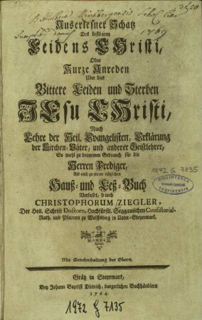 Auserlesner Schatz Des kostbaren Leidens Christi, Oder Kurze Anreden Uber das Bittere Leiden und Sterben Jesu Christi : Nach Lehre der Heil. Evangelisten, Erklärung der Kirchen-Väter, und anderer Geistlehrer, So wohl zu bequemen Gebrauch für die Herren Prediger, Als auch zu einem nützlichen Hauß- und Leß-Buch