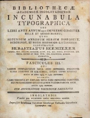 Bibliothecæ Academicæ Ingolstadiensis Incunabula Typographica Seu Libri Ante Annum 1500 Impressi Circiter Mille Et Quadringenti, 3. Qui Libros Complectitur Nota Anni Impressa Insignitos Ultra Ducentos Et Sexaginta, Eosque Omnes Sexennii Spatio Ab Anno 1484 - 1489 Impressos : accedunt Libri triginta et amplius nota anni impressa carentes, sed probabilissime quoad majorem Partem pariter ante annum 1489 impressi