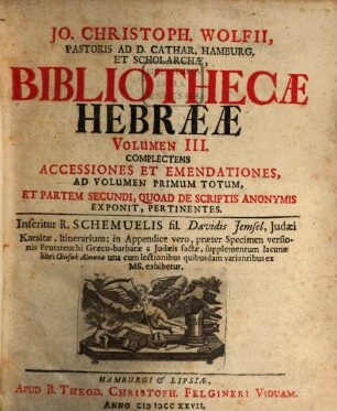 Jo. Christophori Wolfii, ... Bibliothecae Hebraeae : Sive Notitia Tvm Avctorvm Hebr. Cvjvscvnqve Aetatis, Tvm Scriptorvm, ..., 3. Complectens Accessiones Et Emendationes, Ad Volumen Primum Totum, Et Partem Secundi, Quoad De Scriptis Anonymis Exponit, Pertinentes