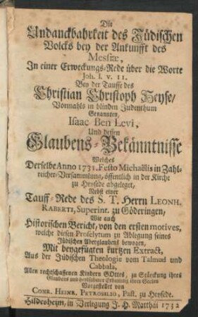 Die Undanckbahrkeit des Jüdischen Volcks bey der Ankunfft des Messiæ, In einer Erweckungs-Rede über die Worte Joh. I. v. 11. Bey der Tauffe des Christian Christoph Heyse, Vormahls in blinden Judenthum genannten Isaac Ben Levi, Und dessen Glaubens-Bekänntnisse Welches Derselbe Anno 1731. Festo Michaëlis in Zahlreicher-Versammlung, öffentlich in der Kirche zu Heysede abgeleget, Nebst einer Tauff-Rede des S. T. Herrn, Leonh. Raberti, Superint. zu Göderingen, Wie auch Historischen Bericht, von den ersten motives ... bewogen, Mit beygefügten kutzen Extract, Aus der Jüdischen Theologie ...