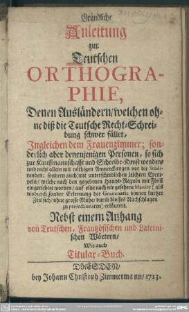 Gründliche Anleitung zur Teutschen Orthographie, Denen Ausländern, welchen ohne diß die Teutsche Recht-Schreibung schwer fället, Ingleichen dem Frauenzimmer; sonderlich aber denenjenigen Personen, so sich zur Kauffmannschafft und Schreibe-Kunst wenden, ...