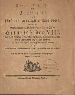 Kurze Anzeige der Jubelfeier des fünf und zwanzigsten Wahltages, welchen der Hochwürdigste Fürstbischof und Abt zu Fulda Heinrich der VIII. des H. R. R. Fürst, Sr. Majestät der R. Kaiserin Erzkanzler, durch Germanien und Gallien Primas den 22sten und folgende sechs Tage des Monats Oktober 1784 unter wärmster Theilnehmung und tiefester Ehrerbietung seiner Unterthanen erlebte, und wie er von diesen in gefühlvollester Unterthänigkeit begangen wurde