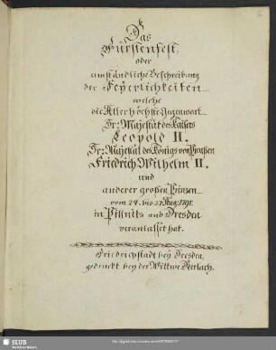 Bl. III, S.1-52: Das Fürstenfest oder umständliche Beschreibung der Feyerlichkeiten, welche die Allerhöchste Gegenwart Sr. Majestät des Kaisers Leopold II., Sr. Majestät des Königs von Preußen Friedrich Wilhelm II. und anderer großen Prinzen vom 24. bis 27. Aug. 1791 in Pillnitz u. Dresden veranlasset hat. Friedrichstadt bey Dresden, gedruckz bei der Wittwe Gerlach.